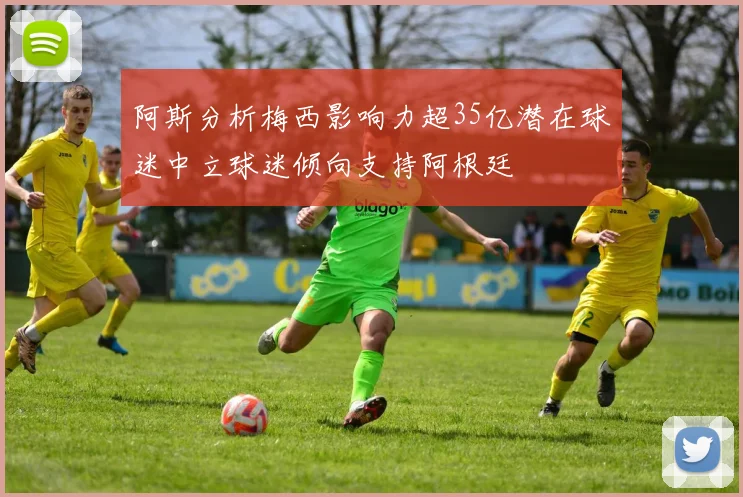 阿斯分析梅西影响力超35亿潜在球迷中立球迷倾向支持阿根廷