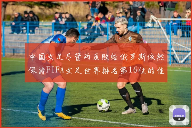 中国女足尽管两度败给俄罗斯依然保持FIFA女足世界排名第16位的佳绩