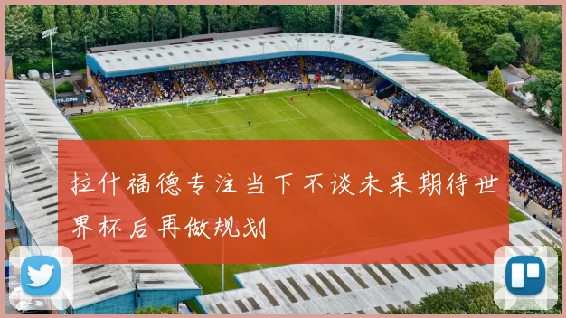 拉什福德专注当下不谈未来期待世界杯后再做规划