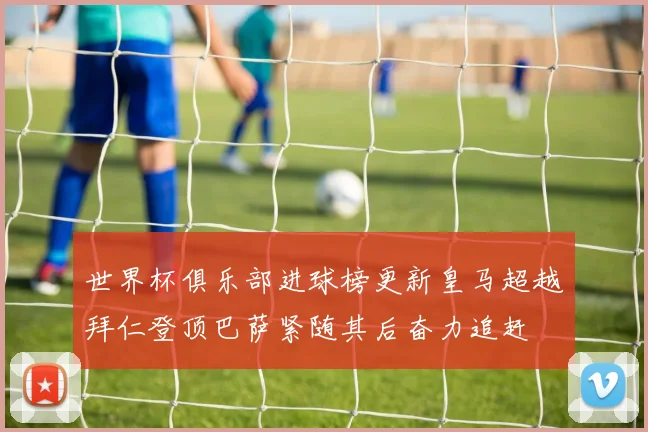 世界杯俱乐部进球榜更新皇马超越拜仁登顶巴萨紧随其后奋力追赶
