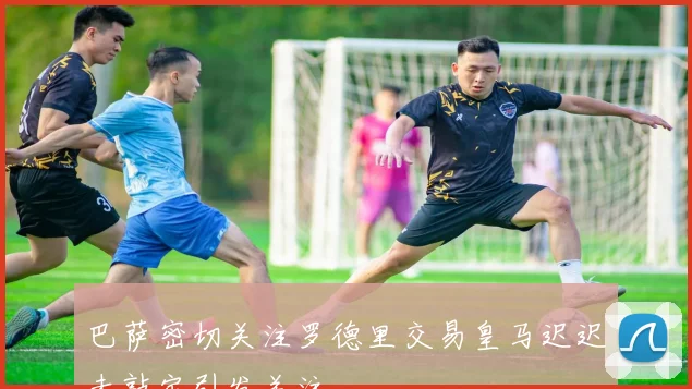 巴萨密切关注罗德里交易皇马迟迟未敲定引发关注