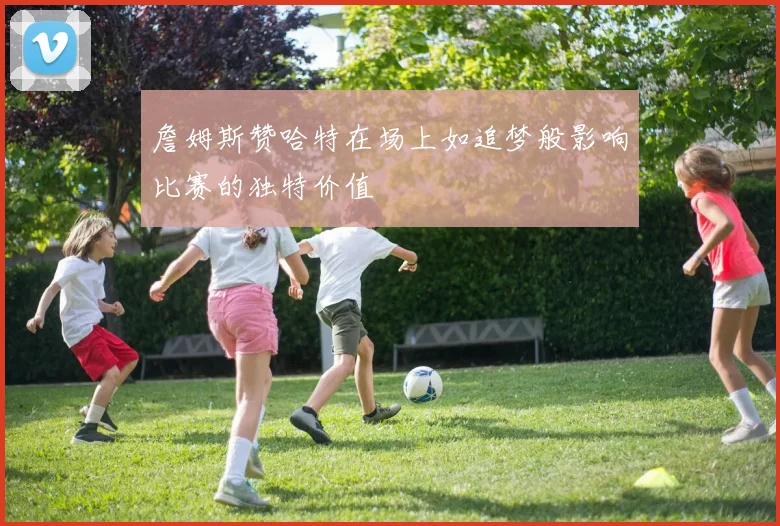 詹姆斯赞哈特在场上如追梦般影响比赛的独特价值