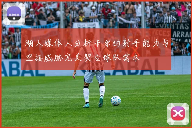 湖人媒体人分析卡尔的射手能力与空接威胁完美契合球队需求