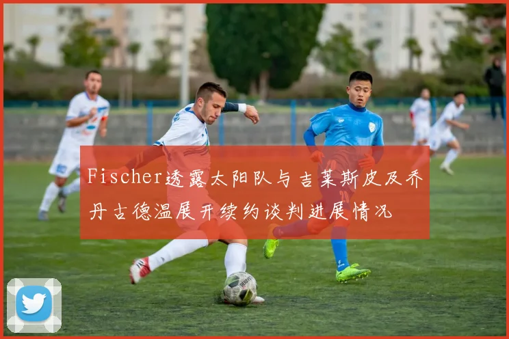 Fischer透露太阳队与吉莱斯皮及乔丹古德温展开续约谈判进展情况