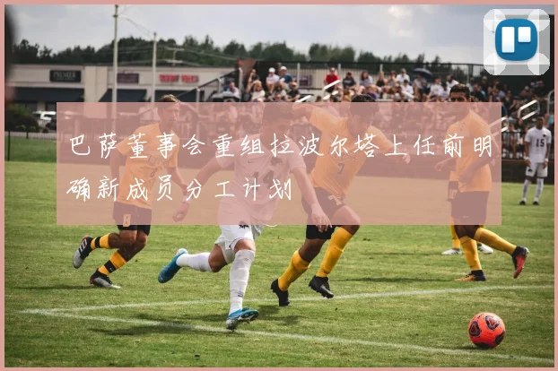 巴萨董事会重组拉波尔塔上任前明确新成员分工计划