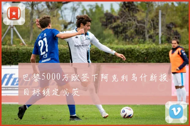 巴黎5000万欧签下阿克利乌什新援目标锁定戈茨