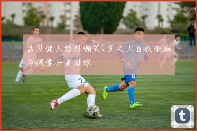 盐贝健人怒怼嘲笑C罗之人自我激励与偶像并肩进球