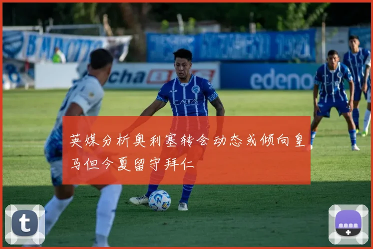 英媒分析奥利塞转会动态或倾向皇马但今夏留守拜仁