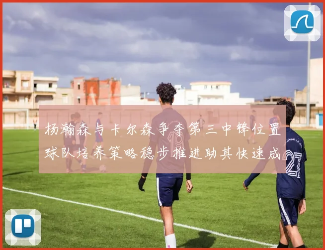 杨瀚森与卡尔森争夺第三中锋位置球队培养策略稳步推进助其快速成长
