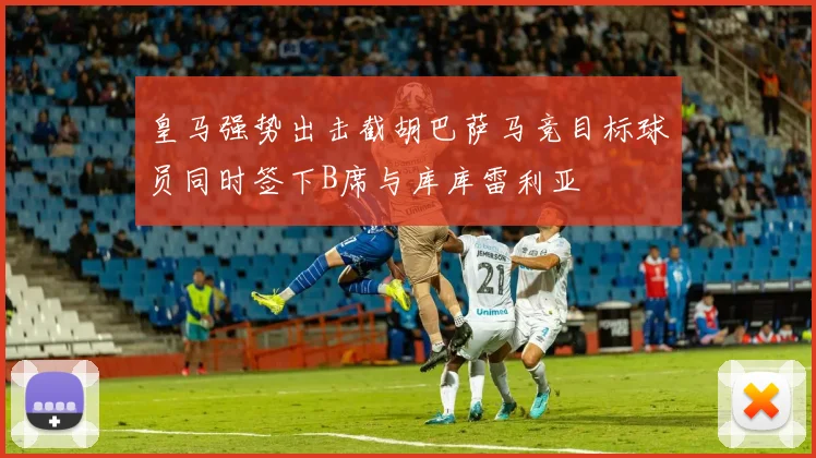 皇马强势出击截胡巴萨马竞目标球员同时签下B席与库库雷利亚