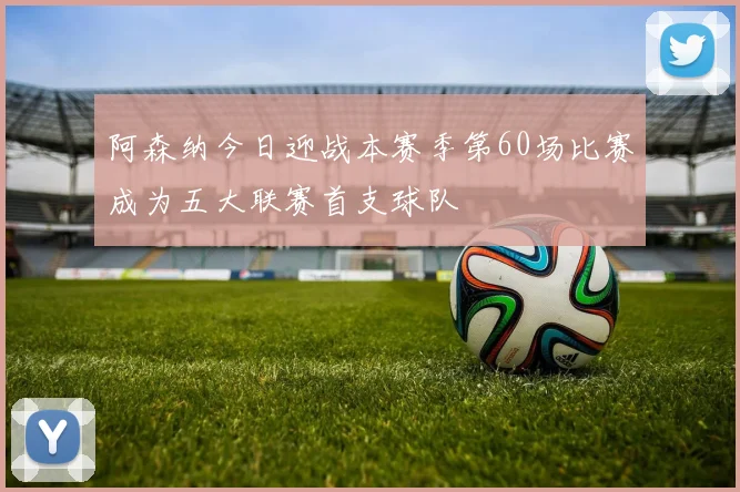 阿森纳今日迎战本赛季第60场比赛成为五大联赛首支球队