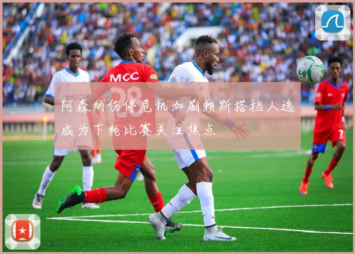 阿森纳伤停危机加剧赖斯搭档人选成为下轮比赛关注焦点