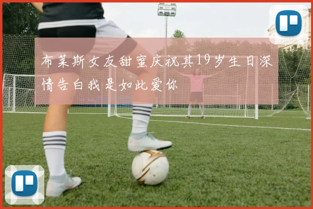 布莱斯女友甜蜜庆祝其19岁生日深情告白我是如此爱你