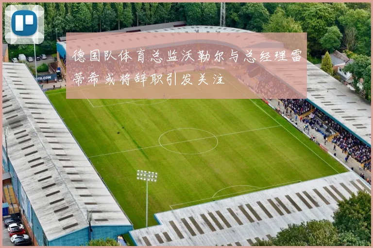 德国队体育总监沃勒尔与总经理雷蒂希或将辞职引发关注