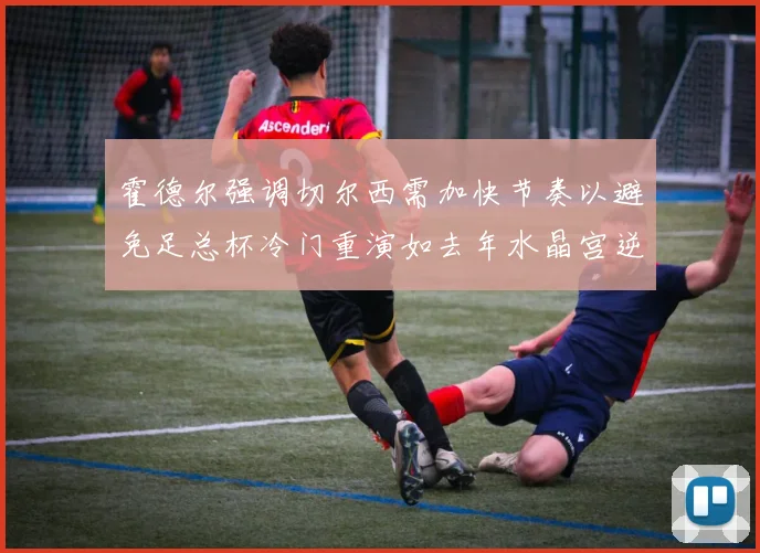 霍德尔强调切尔西需加快节奏以避免足总杯冷门重演如去年水晶宫逆袭曼城