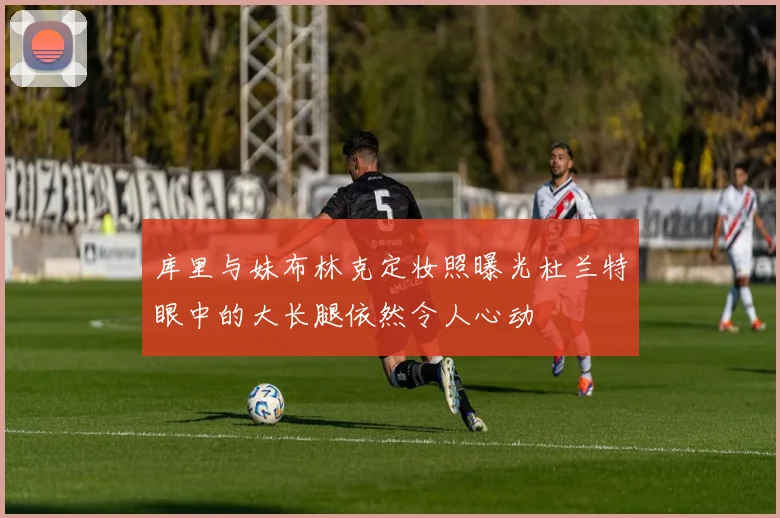 库里与妹布林克定妆照曝光杜兰特眼中的大长腿依然令人心动