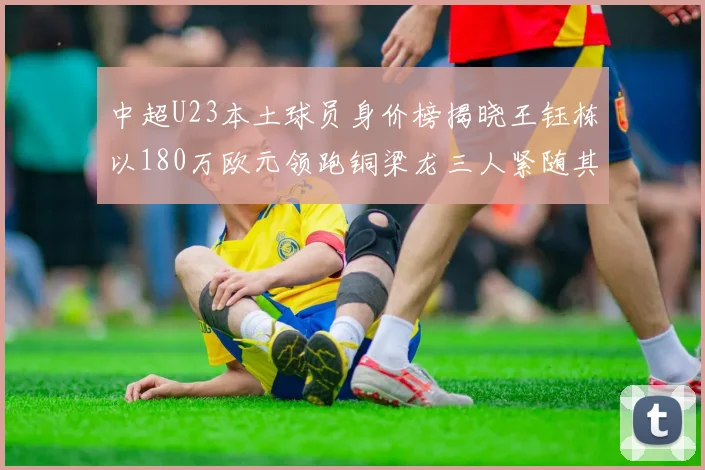 中超U23本土球员身价榜揭晓王钰栋以180万欧元领跑铜梁龙三人紧随其后