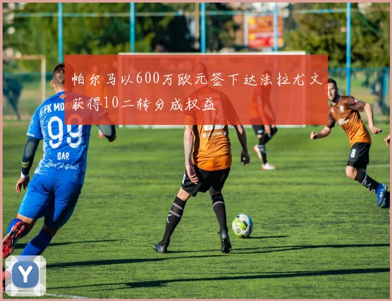 帕尔马以600万欧元签下达法拉尤文获得10二转分成权益